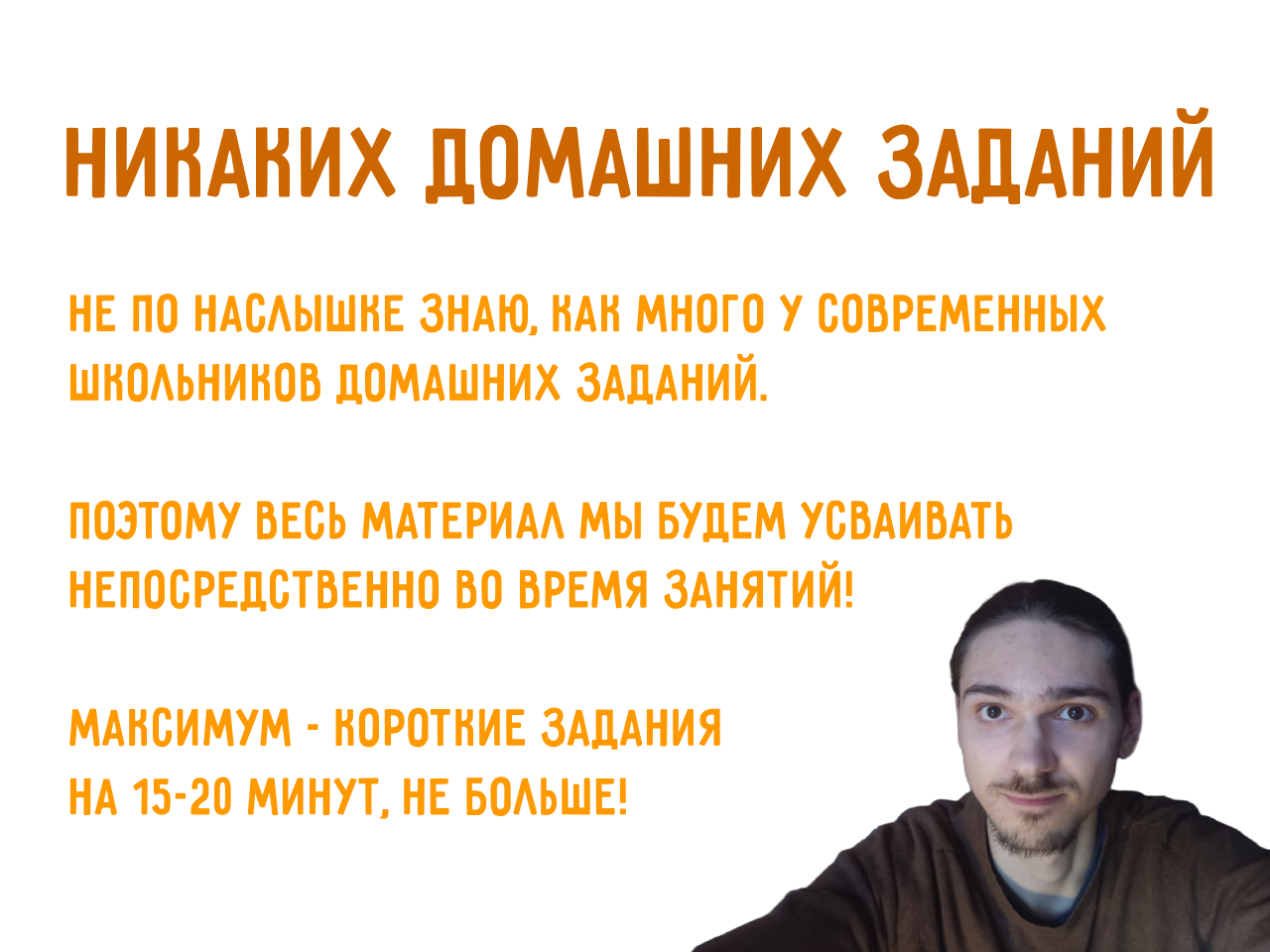 Никаких домашних заданий! Не по наслышне знаю, как много у
            современныx школьнинов домашних заданий. поэтому весь материал мы
            будем усваивать непосредственно во время занятий! максимум -
            норотние задания на 15-20 минут, не больше!